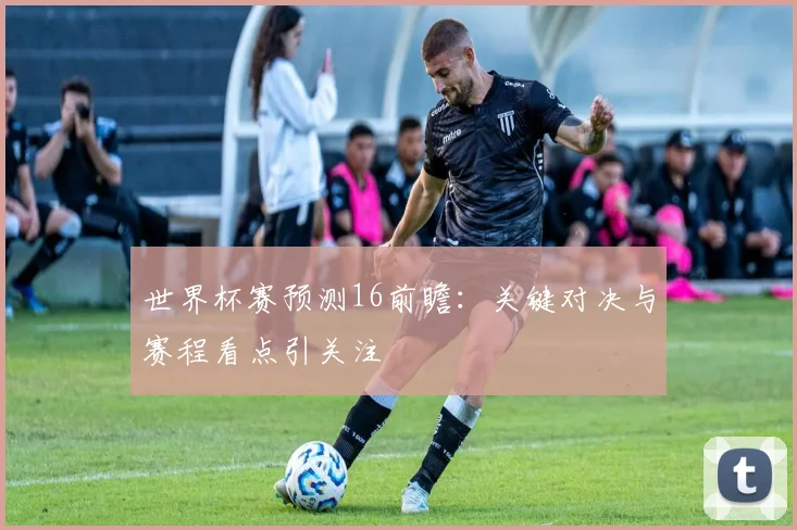 世界杯赛预测16前瞻：关键对决与赛程看点引关注