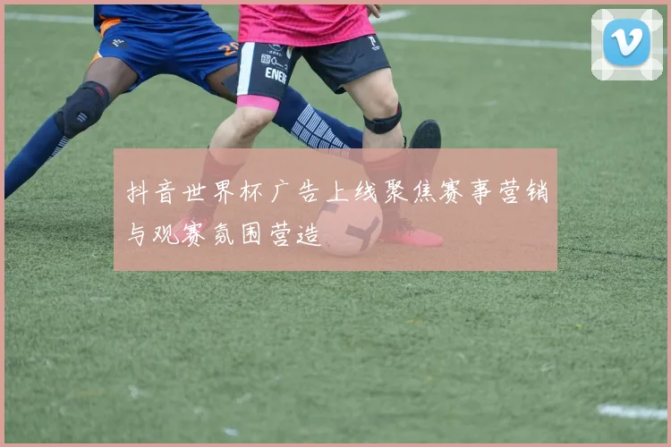 抖音世界杯广告上线聚焦赛事营销与观赛氛围营造
