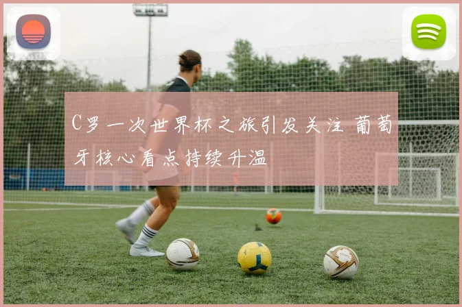 C罗一次世界杯之旅引发关注 葡萄牙核心看点持续升温