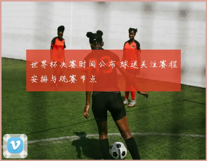 世界杯决赛时间公布 球迷关注赛程安排与观赛节点