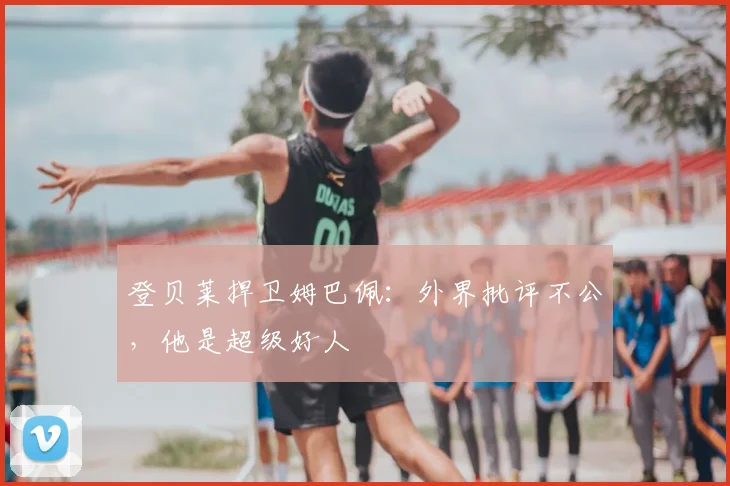 登贝莱捍卫姆巴佩:外界批评不公,他是超级好人