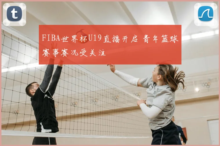 FIBA世界杯U19直播开启 青年篮球赛事赛况受关注